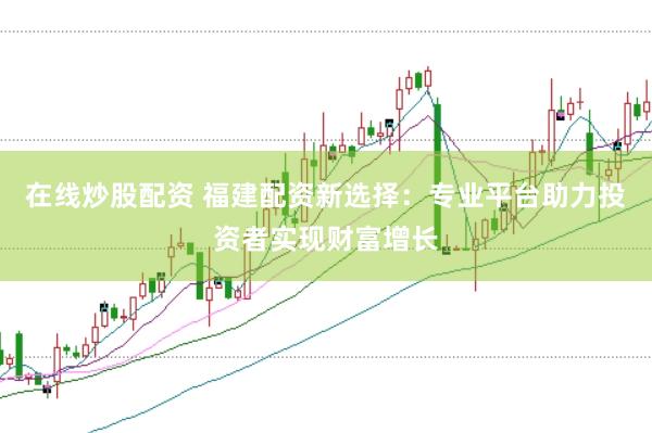在线炒股配资 福建配资新选择：专业平台助力投资者实现财富增长