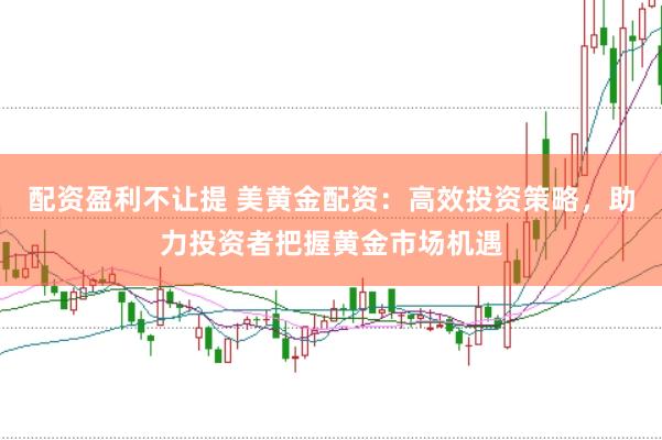 配资盈利不让提 美黄金配资：高效投资策略，助力投资者把握黄金市场机遇