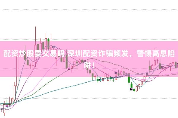 配资炒股要交易吗 深圳配资诈骗频发，警惕高息陷阱！