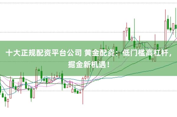 十大正规配资平台公司 黄金配资：低门槛高杠杆，掘金新机遇！