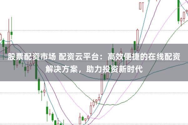 股票配资市场 配资云平台：高效便捷的在线配资解决方案，助力投资新时代