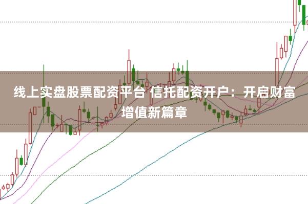 线上实盘股票配资平台 信托配资开户：开启财富增值新篇章