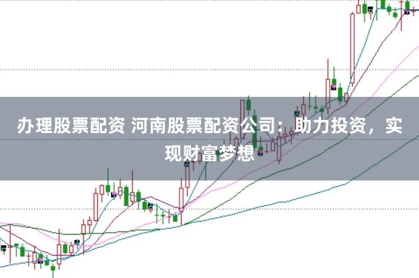 办理股票配资 河南股票配资公司：助力投资，实现财富梦想