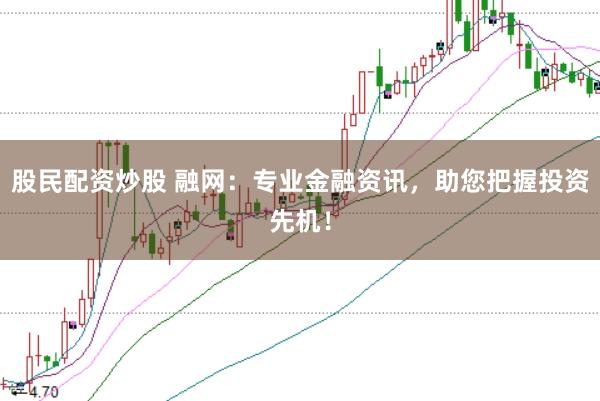 股民配资炒股 融网：专业金融资讯，助您把握投资先机！