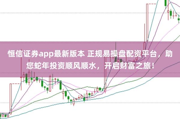 恒信证券app最新版本 正规易操盘配资平台，助您蛇年投资顺风顺水，开启财富之旅！