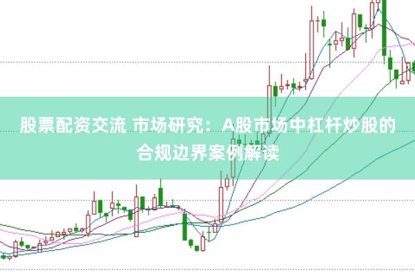 股票配资交流 市场研究：A股市场中杠杆炒股的合规边界案例解读