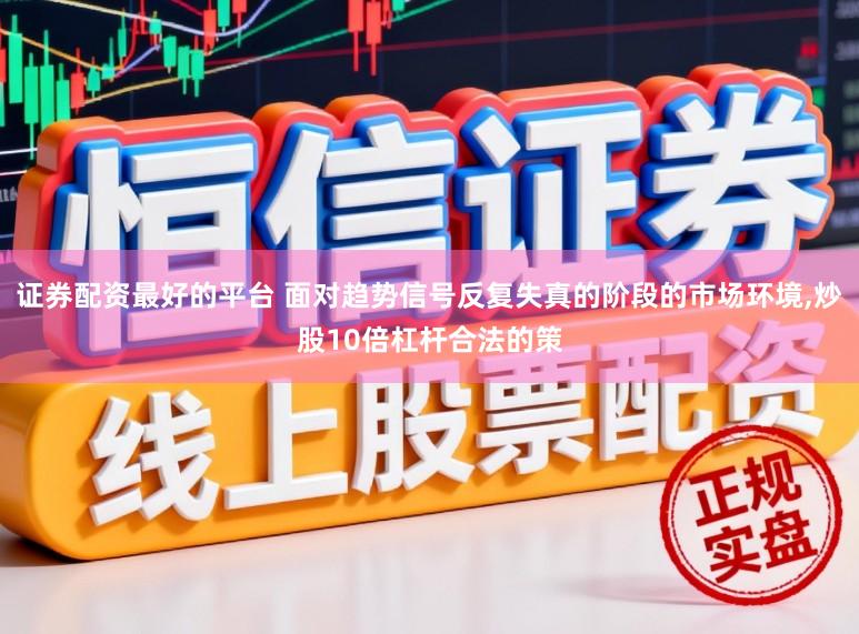证券配资最好的平台 面对趋势信号反复失真的阶段的市场环境,炒股10倍杠杆合法的策