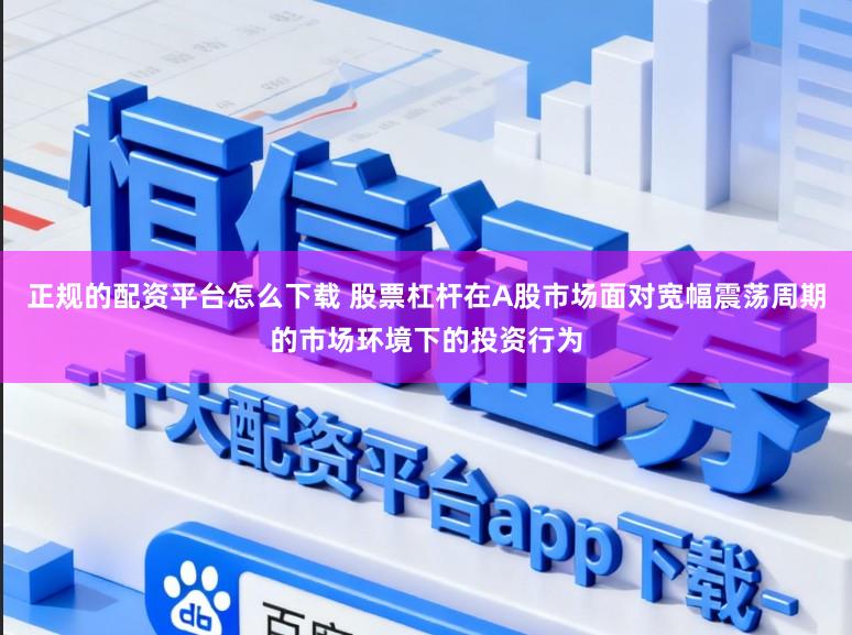 正规的配资平台怎么下载 股票杠杆在A股市场面对宽幅震荡周期的市场环境下的投资行为