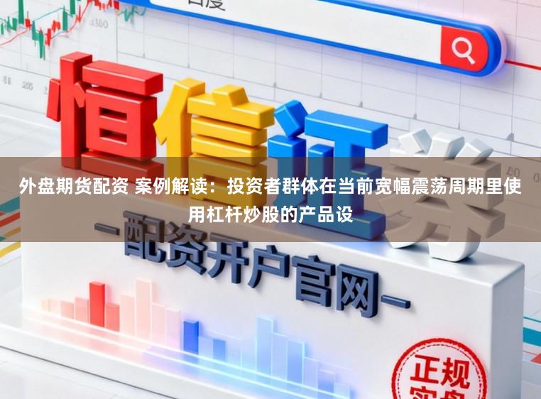 外盘期货配资 案例解读：投资者群体在当前宽幅震荡周期里使用杠杆炒股的产品设