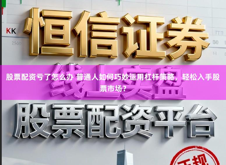 股票配资亏了怎么办 普通人如何巧妙运用杠杆策略，轻松入手股票市场？