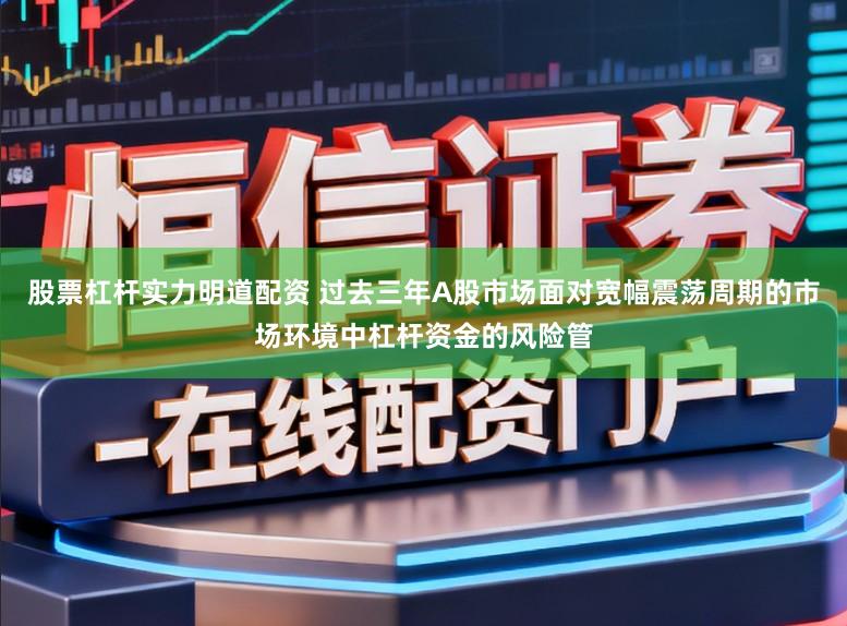 股票杠杆实力明道配资 过去三年A股市场面对宽幅震荡周期的市场环境中杠杆资金的风险管