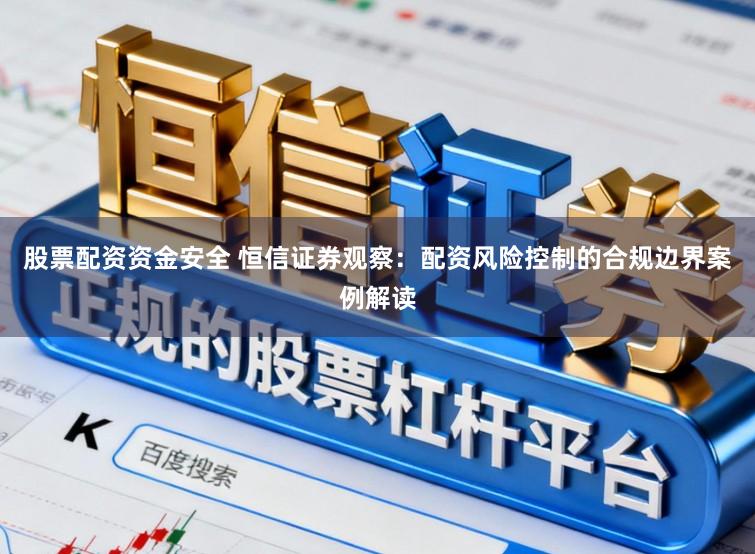 股票配资资金安全 恒信证券观察：配资风险控制的合规边界案例解读